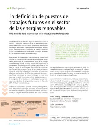 Deusto Ingeniería 22 
Vive Ingeniería
68
La definición de puestos de
trabajos futuros en el sector
de las energías renovables
Una muestra de la colaboración inter-institucional transnacional
La Cátedra Deusto en Industria Digital ha elaborado durante el
año 2021 el proyecto «Identificación de las Habilidades y Com-
petencias Necesarias para los Futuros Profesionales del Sector de
las Energías Renovables». Dicho proyecto forma parte del pro-
grama Megaprojects de la Universidad de Aalborg, impulsado
gracias a la colaboración con la fundación Euskampus, el Clúster
4GUNE y Siemens Gamesa Renewable Energy.
Este ejemplo de colaboración inter-institucional transnacional
consiste en el desarrollo de una base de datos sectorial alinea-
da con la estrategia de competencias del sector de las energías
renovables para abordar los retos futuros que trae consigo la
digitalización. Tecnologías como la Inteligencia Artificial, el Big
Data, el Internet de las Cosas y el Gemelo Digital entre otras,
transformarán por completo el sector de las energías renovables,
obligando a que los trabajadores involucrados se tengan que
adaptar a estos cambios. Identificar los requisitos de competen-
cias futuras exigidos por las nuevas tecnologías es crucial para
garantizar un capital humano competente que cubra eficazmen-
te los requisitos de la industria, y en este trabajo se ha desarrolla-
do una base de datos de competencias necesarias en el periodo
2025-2030 por puesto de trabajo.
La base de datos sectorial generada contiene perfiles profesio-
nales del sector de las energías renovables, incorporando tanto
requisitos de competencias presentes como futuras. Esta herra-
mienta, la cual ya ha despertado el interés de la ESCO (European
Occupations Database, organismo que gestiona en la Unión Eu-
ropea las descripciones de los perfiles de los puestos de trabajo),
servirá como un marco común de referencia para la creación de
programas educativos y de formación continua que aborden la
brecha de competencias presentes y futuras. 1
Adicionalmente, merece destacar que el trabajo realizado ha sus-
citado el interés de otros sectores. Así, gracias al trabajo realizado
entre otros en este proyecto, y después de ofrecer un seminario
dentro del marco del proyecto EQVEGAN - European Qualifica-
tions  Competences for the Vegan Food Industry (Erasmus+
621581-EPP-1-2020-1-PT-EPPKA2-SSA) respecto al mismo, reci-
bió la invitación de formar parte del mismo como partner aso-
ciado.
Irene Arcelay Fernández-Meras
Estudiante del Máster Universitario en Ingeniería en
Organización Industrial, Promoción 2020-2021
Aitor Goti Elordi
Responsable del proyecto
1  Arcelay, I.; Goti, A.; Oyarbide-Zubillaga, A.; Akyazi, T.; Alberdi, E.; Garcia-Brin-
gas, P. Definition of the Future Skills Needs of Job Profiles in the Renewable
Energy Sector. Energies 2021, 14, 2609. https://doi.org/10.3390/en14092609
Figura 1:  Esquema de definición del proyecto
Como resultado del proyecto se ha desarrollado
una publicación en la revista científica Energies,
una revista de alto impacto incluida en la presti-
giosa lista Journal Citation Reports. Titulado “De-
finition of the Future Skills Needs of Job Profiles in
the Renewable Energy Sector”1
el artículo expone
la investigación llevada a cabo, así como los resul-
tados obtenidos.
SOSTENIBILIDAD
 