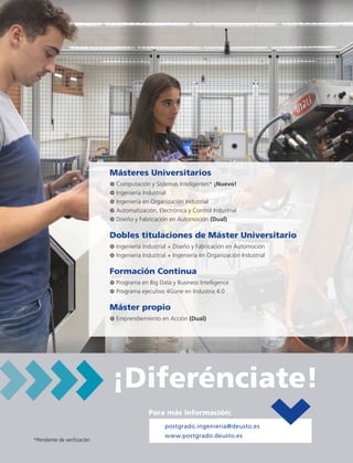 Másteres Universitarios
3 Computación y Sistemas Inteligentes* ¡Nuevo!
3 Ingeniería Industrial
3 Ingeniería en Organización Industrial
3 Automatización, Electrónica y Control Industrial
3 Diseño y Fabricación en Automoción (Dual)
Dobles titulaciones de Máster Universitario
3 Ingeniería Industrial + Diseño y Fabricación en Automoción
3 Ingeniería Industrial + Ingeniería en Organización Industrial
Formación Continua
3 Programa en Big Data y Business Intelligence
3 Programa ejecutivo 4Gune en Industria 4.0
Máster propio
3 Emprendiemiento en Acción (Dual)
¡Diferénciate!
Para más información:
postgrado.ingenieria@deusto.es
www.postgrado.deusto.es
*Pendiente de verificación
 