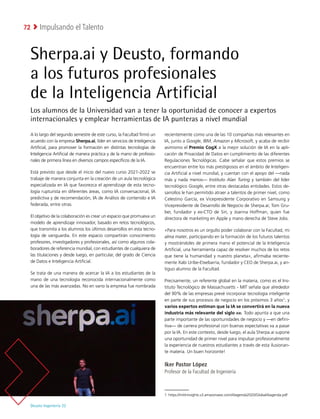 Deusto Ingeniería 22 
Impulsando el Talento
72
Sherpa.ai y Deusto, formando
a los futuros profesionales
de la Inteligencia Artificial
Los alumnos de la Universidad van a tener la oportunidad de conocer a expertos
internacionales y emplear herramientas de IA punteras a nivel mundial
A lo largo del segundo semestre de este curso, la Facultad firmó un
acuerdo con la empresa Sherpa.ai, líder en servicios de Inteligencia
Artificial, para promover la formación en distintas tecnologías de
Inteligencia Artificial de manera práctica y de la mano de profesio-
nales de primera línea en diversos campos específicos de la IA.
Está previsto que desde el inicio del nuevo curso 2021-2022 se
trabaje de manera conjunta en la creación de un aula tecnológica
especializada en IA que favorezca el aprendizaje de esta tecno-
logía rupturista en diferentes áreas, como IA conversacional, IA
predictiva y de recomendación, IA de Análisis de contenido e IA
federada, entre otras.
El objetivo de la colaboración es crear un espacio que promueva un
modelo de aprendizaje innovador, basado en retos tecnológicos,
que transmita a los alumnos los últimos desarrollos en esta tecno-
logía de vanguardia. En este espacio compartirán conocimiento
profesores, investigadores y profesionales, así como algunos cola-
boradores de referencia mundial, con estudiantes de cualquiera de
las titulaciones y desde luego, en particular, del grado de Ciencia
de Datos e Inteligencia Artificial.
Se trata de una manera de acercar la IA a los estudiantes de la
mano de una tecnología reconocida internacionalmente como
una de las más avanzadas. No en vano la empresa fue nombrada
recientemente como una de las 10 compañías más relevantes en
IA, junto a Google, IBM, Amazon y Microsoft, y acaba de recibir
asimismo el Premio CogX a la mejor solución de IA en la apli-
cación de Privacidad de Datos en cumplimiento de las diferentes
Regulaciones Tecnológicas. Cabe señalar que estos premios se
encuentran entre los más prestigiosos en el ámbito de Inteligen-
cia Artificial a nivel mundial, y cuentan con el apoyo del —nada
más y nada menos— Instituto Alan Turing y también del líder
tecnológico Google, entre otras destacadas entidades. Estos de-
sarrollos le han permitido atraer a talentos de primer nivel, como
Celestino García, ex Vicepresidente Corporativo en Samsung y
Vicepresidente de Desarrollo de Negocio de Sherpa.ai; Tom Gru-
ber, fundador y ex-CTO de Siri, y Joanna Hoffman, quien fue
directora de marketing en Apple y mano derecha de Steve Jobs.
«Para nosotros es un orgullo poder colaborar con la Facultad, mi
alma mater, participando en la formación de los futuros talentos
y mostrándoles de primera mano el potencial de la Inteligencia
Artificial, una herramienta capaz de resolver muchos de los retos
que tiene la humanidad y nuestro planeta», afirmaba reciente-
mente Xabi Uribe-Etxebarria, fundador y CEO de Sherpa.ai, y an-
tiguo alumno de la Facultad.
Precisamente, un referente global en la materia, como es el Ins-
tituto Tecnológico de Massachusetts - MIT señala que alrededor
del 90% de las empresas prevé incorporar tecnología inteligente
en parte de sus procesos de negocio en los próximos 3 años1
; y
varios expertos estiman que la IA se convertirá en la nueva
industria más relevante del siglo xxi. Todo apunta a que una
parte importante de las oportunidades de negocio y —en defini-
tiva— de carrera profesional con buenas expectativas va a pasar
por la IA. En este contexto, desde luego, el aula Sherpa.ai supone
una oportunidad de primer nivel para impulsar profesionalmente
la experiencia de nuestros estudiantes a través de esta ilusionan-
te materia. Un buen horizonte!
Iker Pastor López
Profesor de la Facultad de Ingeniería
1  
https://mittrinsights.s3.amazonaws.com/AIagenda2020/GlobalAIagenda.pdf
 