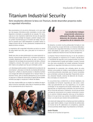 Deusto Ingeniería 22 
Impulsando el Talento 73
Titanium Industrial Security
Siete estudiantes obtienen la beca con Titanium, donde desarrollan proyectos reales
en seguridad informática
Nos encontramos en la era de la información, en la que cada
vez más equipos informáticos están conectados a la red y todo
dispositivo conectado es susceptible de ser atacado. Por tanto,
cada vez es más importante implementar técnicas de seguridad
informática para proteger los equipos y prevenir ataques como
los sufridos recientemente por el ministerio de trabajo. Este ata-
que ha supuesto que 5.500 trabajadores no puedan realizar su
trabajo durante más de 15 días, paralizando completamente las
labores de dicho ministerio.
La importancia de la seguridad informática ya está en la mente
de todos desde hace años, pero ¿Qué pasa con el entorno in-
dustrial?
Desde hace años se viene produciendo una nueva revolución in-
dustrial, la denominada industria 4.0. La Industria 4.0 implica la
completa digitalización de las cadenas de valor a través de la
integración de tecnologías de procesamiento de datos, software
inteligente y sensores. Esto supone un gran avance, pero tam-
bién implica unos peligros que hay que contemplar y evitar.
¿Un ciberataque podría paralizar completamente la producción de
una empresa?, ¿Qué pasa si se trata de una empresa del sector pe-
troquímico?, ¿Podría un atacante provocar un desastre al cambiar
una consigna del sistema de regulación de un tanque? Parece un
escenario ficticio, pero la industria petroquímica ya se ha puesto
en jaque por un ataque de ransomware en agosto del año pasado,
teniendo que pagar un rescate de 5 millones de dólares.
Esto hace imprescindible que se amplíen las medidas de seguri-
dad en entornos industriales, sobre todo en empresas que adop-
ten los planteamientos de la industria 4.0.
No obstante, no existen muchos profesionales formados en este
sector, aunque hay una gran demanda. Las empresas dedicadas a
la auditoría de la seguridad informática en entornos industriales
tienen dificultades en captar talento y aquí es donde entra en
juego la cátedra de industria 4.0 de la Facultad de Ingeniería.
La empresa Titanium Industrial Security, en vez de contratar a
nuevos graduados sin experiencia en la materia, decidió becar
a 7 estudiantes de segundo curso y proporcionarles una forma-
ción complementaria al grado que estaban cursando. Durante
tres años estos estudiantes han estado recibiendo formación
específica en seguridad informática en el entorno industrial.
Aprendiendo los protocolos más utilizados dentro de estos
ámbitos como puede ser modbus y qué problemas plantean el
uso de estos protocolos industriales, que no fueron concebidos
para contemplar cuestiones de seguridad. Proponiendo solucio-
nes utilizando firewalls, sistemas de detección de intrusión…
Pero orientadas a la industria 4.0.
En una primera fase, se determinó un temario adaptado a las
necesidades de formación requeridas por este sector, conte-
nidos que generalmente son muy específicos y no se suelen
contemplar en los programas de estudio tradicionales. En una
segunda fase, se impartió estos contenidos a los alumnos beca-
dos en forma de seminarios. Finalmente, una vez que ya tenían
una base de conocimiento en la materia comenzaron a poner-
los en práctica mediante pequeños retos que se les proponía.
Retos en los que tenían que analizar el problema planteado y
buscar una solución para resolver dicha problemática.
Este sistema de trabajo permite a empresas que tienen problemas
para captar talento debido a la gran demanda de profesionales
en el sector de las TIC adelantarse a la competencia, captando
a futuras promesas desde etapas muy tempranas su formación.
Javier Vicente
Profesor de la Facultad de Ingeniería
Los estudiantes trabajan
proponiendo soluciones y
utilizando firewalls, sistemas de
deteccion de intrusion, desde la
perspectiva de la industria 4.0»
 