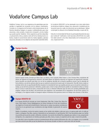 Deusto Ingeniería 22 
Impulsando el Talento 75
Vodafone Campus Lab
Vodafone Campus Lab es una experiencia de aprendizaje para de-
sarrollar la capacidad de innovación de los jóvenes universitarios.
Consiste en un programa de formación online donde jóvenes de di-
ferentes disciplinas trabajan en equipos multidisciplinares para crear
soluciones a retos sociales a través de la innovación y de los medios
que pueda aportar Vodafone. Dicha experiencia permite desarrollar
un pensamiento crítico y creativo, tanto de forma individual como co-
lectiva; ampliar el conocimiento sobre los medios digitales y plantear
soluciones alineadas con los Objetivos de Desarrollo Sostenible (ODS).
En la edición 2020-2021 se han planteado cinco retos sobre distin-
tas temáticas (medicina, trabajo, ocio, educación y hostelería y/o res-
tauración) para los cuales, las soluciones que se planteasen, debían
contemplar la utilización de la Realidad Extendida a través del 5G.
Este año, la Universidad de Deusto ha participado llevando dos equi-
pos: Eureka (6.º clasificado a nivel nacional) y DEUSTO-02, los cuales
han dado solución a los retos relacionados con la restauración y el
ocio, respectivamente.
Equipo Eureka
Desde el equipo Eureka, formado por María Gato, Luis Manso, Irene Casquete, Mikel Uribarri y Carlo Christian Pérez, estudiantes del
Máster de Ingeniería de Organización Industrial y del doble Máster de Ingeniería Industrial con Ingeniería de Organización Industrial,
hemos buscado una solución para lidiar con uno de los problemas derivado de la situación pandémica actual y que ha afectado de
forma drástica a uno de los sectores sobre los que se sustenta la economía de nuestro país: la restauración. Para ello, hemos creado un
prototipo teórico de una app llamadaWorkEat, basada en la necesidad de hacer que aquellas personas que se encuentren realizando un
trabajo, ya sea de forma presencial o telemática, puedan optar a tener la mejor alimentación posible sin necesidad de utilizar su tiempo
libre en cocinar. A través de los bares y restaurantes de la zona, se ofertarán diferentes tipos de menú (con variadas posibilidades para
englobar cualquier tipo de dieta) y de promociones para adaptarse a las necesidades de los trabajadores. De esta forma, gracias a la
tecnología y a los negocios locales se conseguirá mejorar el bienestar de las personas tanto en el trabajo como durante su vida diaria.
Equipo DEUSTO-02
En el equipo DEUSTO-02 formado por Janire Etxebarrieta, Eider Pilar, Cristian Pino, Elena Ra-
mírez, Uxue Usaola y Tomás Zabalgogeazcoa nos hemos centrado en el reto de la transforma-
ción digital en el mundo del entretenimiento. Siendo este un campo muy extenso consideramos
centrarnos en una generación que consideramos está algo olvidada: la generación de nuestros
mayores.
Debido a la pandemia, muchos de nuestros mayores se han sentido más aislados y solos que nunca, sin apenas poder salir a la calle por
miedo a contagiarse. Para ellos, creamos el desarrollo de una herramienta a la que llamamos YAYU. Esta herramienta posee una interfaz
muy sencilla que les permite acceder a diferentes contenidos. Una sección de actividad física adaptada para realizar en casa, programación
de deportes, cine y espectáculo con temáticas pensadas para ellos, música, museos y la experiencia de los viajes a través de la pantalla.
Con todo ello, lo que se buscaba es acercar el entretenimiento del que nosotros disfrutamos día a día a sus hogares, con un contenido
que fuese atractivo para ellos ya que las plataformas más famosas actuales no tienen en cuenta este nicho de mercado.
 