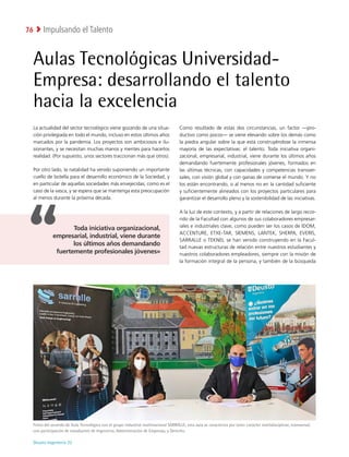 Deusto Ingeniería 22 
Impulsando el Talento
76
Aulas Tecnológicas Universidad-
Empresa: desarrollando el talento
hacia la excelencia
La actualidad del sector tecnológico viene gozando de una situa-
ción privilegiada en todo el mundo, incluso en estos últimos años
marcados por la pandemia. Los proyectos son ambiciosos e ilu-
sionantes, y se necesitan muchas manos y mentes para hacerlos
realidad. (Por supuesto, unos sectores traccionan más que otros).
Por otro lado, la natalidad ha venido suponiendo un importante
cuello de botella para el desarrollo económico de la Sociedad, y
en particular de aquellas sociedades más envejecidas, como es el
caso de la vasca, y se espera que se mantenga esta preocupación
al menos durante la próxima década.
Como resultado de estas dos circunstancias, un factor —pro-
ductivo como pocos— se viene elevando sobre los demás como
la piedra angular sobre la que está construyéndose la inmensa
mayoría de las expectativas: el talento. Toda iniciativa organi-
zacional, empresarial, industrial, viene durante los últimos años
demandando fuertemente profesionales jóvenes, formados en
las últimas técnicas, con capacidades y competencias transver-
sales, con visión global y con ganas de comerse el mundo. Y no
los están encontrando, o al menos no en la cantidad suficiente
y suficientemente alineados con los proyectos particulares para
garantizar el desarrollo pleno y la sostenibilidad de las iniciativas.
A la luz de este contexto, y a partir de relaciones de largo recor-
rido de la Facultad con algunos de sus colaboradores empresar-
iales e industriales clave, como pueden ser los casos de IDOM,
ACCENTURE, ETXE-TAR, SIEMENS, LANTEK, SHERPA, EVERIS,
SARRALLE o TEKNEI, se han venido construyendo en la Facul-
tad nuevas estructuras de relación entre nuestros estudiantes y
nuestros colaboradores empleadores, siempre con la misión de
la formación integral de la persona, y también de la búsqueda
Firma del acuerdo de Aula Tecnológica con el grupo industrial multinacional SARRALLE; esta aula se caracteriza por tener carácter multidisciplinar, transversal,
con participación de estudiantes de Ingeniería, Administración de Empresas, y Derecho.
Toda iniciativa organizacional,
empresarial, industrial, viene durante
los últimos años demandando
fuertemente profesionales jóvenes»
 