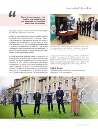 Deusto Ingeniería 22 
Impulsando el Talento 77
de sinergias y espacios de valorización mutua de todas las par-
tes: estudiante, empleador y universidad.
En particular, la herramienta relacional que más valor está aportando
a todos está siendo la denominada AULA TECNOLÓGICA UNIVER-
SIDAD-EMPRESA, en la que las empresas proponen retos técnicos o
tecnológicos que son abordados por pequeños equipos de estudi-
antes de los últimos cursos, bajo la supervisión un facilitador/tutor de
la empresa y un facilitador/profesor de la Facultad, y que permiten
un mayor conocimiento y engaging mutuo entre el estudiante y la
organización, y eventualmente una relación más sólida y de mayor
recorrido, de más valor para todas las partes.
Con esta herramienta, la Facultad pasa a encontrarse con un
nuevo elemento de liderazgo de la formación universitaria, car-
acterizada por materias que evolucionan a tanta velocidad y con
tal multitud de nichos específicos que es imprescindible trabajar
en colaboración, no solo con conocimiento instalado en la orga-
nización académica, sino también en continua conversación con
referentes en la aplicación de la tecnología a los sectores produc-
tivos, como es el caso de este elenco de compañías que se ci-
tan. En Deusto trabajamos las materias y las competencias desde
una perspectiva integral, completa, que imbrica estrechamente
lo teórico y lo práctico, y gracias a colaboraciones como estas
podemos disfrutar en las aulas de casos de éxito empresarial que
aportan una experiencia muy especial a nuestros estudiantes, así
como un valor muy singular en su futura carrera profesional.
Pablo G. Bringas
Vicedecano de Relaciones Externas, Formación Continua e
Investigación. Facultad de Ingeniería
Firma del acuerdo de constitución del Aula Tecnológica Deusto - Grupo TEKNEI;
esta aula se caracteriza por ser la primera que se constituye en el campus de la
universidad en Donostia, y nace con vocación de servicio a los tres territorios.
Momento de firma del Aula Tecnológica con la multinacional de la consultoría EVERIS, el campus de Bilbao.
Las empresas proponen retos
técnicos o tecnológicos que
son abordados por pequeños
equipos de estudiantes»
 