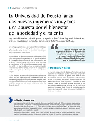 Novedades Deusto Ingeniería
Deusto Ingeniería 22 
6
La Universidad de Deusto lanza
dos nuevas ingenierías muy bio:
una apuesta por el bienestar
de la sociedad y el talento
Ingeniería Biomédica y el doble grado en Ingeniería Biomédica + Ingeniería Informática
entre las novedades de la Facultad de Ingeniería de la Universidad de Deusto
Una de las principales lecciones aprendidas globalmente debido a
la pandemia provocada por el COVID-19 ha sido la necesidad de
disponer localmente de recursos y equipamientos sanitarios para
limitar la dependencia con el exterior.
Paulatinamente, las administraciones están comenzando a priori-
zar la salud entre sus líneas estratégicas. Por ejemplo, en el Plan
de Ciencia y Tecnología de Euskadi, la salud es la prioridad en una
de las tres líneas estratégicas. Asimismo, de forma progresiva,
la Unión Europea ha ido priorizando progresivamente la inver-
sión de I+D+i en salud en cada programa marco de investigación,
hasta considerar la salud como el primero de los clusters identi-
ficados en el segundo pilar del programa marco actual «Horizon
Europe».
En este escenario, la Facultad de Ingeniería de la Universidad de
Deusto lanza dos nuevos programas innovadores que dan res-
puesta a las necesidades profesionales y sociales que exige nues-
tro entorno. Estas titulaciones ofrecerán a nuestros estudiantes la
posibilidad de desarrollar todo su potencial en sectores con alta
demanda laboral.
Ingeniería y salud
La ingeniería está permitiendo abordar de forma óptima y rápida
problemas relacionados con la salud y el bienestar, con grandes
beneficios para la sociedad en general, tanto desde el punto
de vista de la población como de empresas e instituciones del
mundo socio-sanitario. Pero todavía existen grandes retos que
abordar relacionados con el diagnóstico y tratamiento de enfer-
medades. Por eso, se evidencia la necesidad de disponer de pro-
fesionales preparados desde el punto de vista tecnológico con
las últimas tendencias y desde el punto de vista de competencias
transversales capaces de trabajar con equipos interdisciplinares
del ámbito biomédico.
Según el Michigan Tech, los
diagnósticos médicos se triplican cada
año y los revolucionarios avances en
la imagen médica y el diagnóstico
médico están cambiando la forma en
que se practica la medicina»
Perfil único e internacional
Desde el punto de vista de tendencias internacionales, las mejores escuelas de ingeniería de USA ofrecen estudios relacionados con
ingeniería biomédica, bioingeniería o biotecnología destacando el MIT, Stanford University, el campus de Berkeley de la Universidad
de California o John Hopkins University. La «US bureau of labour statistics» muestra un incremento del 23,1% en ofertas de empleo
para los ingenieros biomédicos para el periodo 2014-24. En Canadá destacan la Universidad de Waterloo o la apuesta de la región
de Québec por la ingeniería aplicada a la salud.
En Europa ETH Zurich, Imperial College of London o DEFT Institute of Technology ocupan los primeros rankings en estos estudios.
Este último promociona estos estudios afirmando que se colocan el 100% de los estudiantes en un plazo máximo de 6 meses.
 