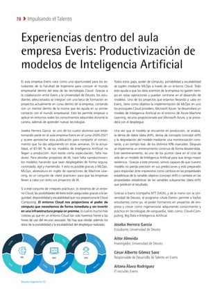 Deusto Ingeniería 22 
Impulsando el Talento
78
Experiencias dentro del aula
empresa Everis: Productivización de
modelos de Inteligencia Artificial
El aula empresa Everis nace como una oportunidad para los es-
tudiantes de la Facultad de Ingeniería para conocer el mundo
empresarial dentro del área de las tecnologías Cloud. Gracias a
la colaboración entre Everis y la Universidad de Deusto, los estu-
diantes seleccionados se integran con una beca de formación en
proyectos actualmente en curso dentro de la empresa, contando
con un mentor dentro de la misma que les ayuda en su primer
contacto con el mundo empresarial. Esto les permite empezar a
aplicar en entornos reales los conocimientos adquiridos durante la
carrera, además de aprender nuevas tecnologías.
Joseba Herrera García es uno de los cuatro alumnos que están
tomando parte en el aula empresa Everis en el curso 2020-2021
y quiere aprovechar esta publicación para compartir el conoci-
miento que ha ido adquiriendo en estas semanas. En la actua-
lidad, el 87-90 % de los modelos de Inteligencia Artificial no
llegan a producción. Aún existe cierta especulación, falta ma-
durez. Para abordar proyectos de IA, hace falta «productivizar»
los modelos haciendo que sean desplegables de forma segura,
controlada, ágil y mantenida. Y esto es posible gracias a MLOps.
MLOps, abreviatura en inglés de operaciones de Machine Lear-
ning, es un conjunto de «best practices» para que las empresas
lleven a cabo con éxito sus proyectos de IA.
Si a este conjunto de «mejores prácticas», lo dotamos de un entor-
no Cloud, las posibilidades de éxito están aseguradas gracias a la se-
guridad, disponibilidad y escalabilidad que nos proporciona el Cloud
Computing. El entorno Cloud nos proporciona el poder de
cómputo que necesitemos de forma inmediata y sin invertir
en una infraestructura propia on premise, lo cual es mucho más
costoso ya que en un entorno Cloud tan solo haremos frente a las
horas de uso del recurso asociado. No hay que olvidar además los
retos de la portabilidad y la escalabilidad del despliegue realizado.
Todos estos gaps, poder de cómputo, portabilidad y escalabilidad
se suplen mediante MLOps a través de un entorno Cloud. Todo
esto ayuda a que los data scientists de la empresa no gasten tiem-
po en estas operaciones y puedan centrarse en el desarrollo de
modelos. Uno de los proyectos que estamos llevando a cabo en
Everis, tiene como objetivo la implementación de MLOps en uno
los principales Cloud providers, Microsoft Azure. Se desarrollará un
modelo de inteligencia Artificial en el entorno de Azure Machine
Learning, recurso proporcionado por Microsoft Azure, y se proce-
derá con el despliegue.
Una vez que el modelo se encuentre en producción, se analiza,
la deriva de datos (data drift), deriva de concepto (concept drift)
y la degradación del modelo mediante una monitorización cons-
tante, y en tiempo real, de los distintos KPIs marcados. Después
se implementa un entrenamiento continuo de forma desatendida.
Este reentrenamiento, es uno de los puntos clave en el ciclo de
vida de un modelo de Inteligencia Artificial para que tenga mayor
resiliencia. Gracias a este proceso, somos capaces de que nuestro
modelo no pierda precisión en sus predicciones y esté preparado
para responder ante imprevistos como cambios en las propiedades
estadísticas de la variable objetivo (concept drift) o cambios en las
propiedades estadísticas de las variables subyacentes (data drift)
que predicen el resultado.
Gracias a Everis (compañía NTT DATA), y de la mano con la Uni-
versidad de Deusto, el programa «Aula Everis» permite a los/las
estudiantes como yo, el poder formarnos en proyectos de em-
presa y crecer como ingenieros/as adquiriendo conocimiento y
práctica en tecnologías de vanguardia, tales como; Cloud-Com-
puting, Big Data e Inteligencia Artificial.
Joseba Herrera García
Estudiante, Universidad de Deusto
Aitor Almeida
Investigador, Universidad de Deusto
César Alberto Gómez Sanz
Responsable de Desarrollo de Talento en Everis
Aitana Álava Rodríguez
IT recruiter, Everis
 
