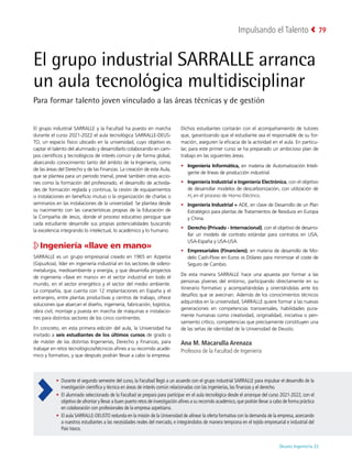 Deusto Ingeniería 22 
Impulsando el Talento 79
El grupo industrial SARRALLE arranca
un aula tecnológica multidisciplinar
Para formar talento joven vinculado a las áreas técnicas y de gestión
El grupo industrial SARRALLE y la Facultad ha puesto en marcha
durante el curso 2021-2022 el aula tecnológica SARRALLE-DEUS-
TO, un espacio físico ubicado en la universidad, cuyo objetivo es
captar el talento del alumnado y desarrollarlo colaborando en cam-
pos científicos y tecnológicos de interés común y de forma global,
abarcando conocimiento tanto del ámbito de la Ingeniería, como
de las áreas del Derecho y de las Finanzas. La creación de este Aula,
que se plantea para un periodo trienal, prevé también otras accio-
nes como la formación del profesorado, el desarrollo de activida-
des de formación reglada y continua, la cesión de equipamientos
o instalaciones en beneficio mutuo o la organización de charlas o
seminarios en las instalaciones de la universidad. Se plantea desde
su nacimiento con las características propias de la Educación de
la Compañía de Jesús, donde el proceso educativo persigue que
cada estudiante desarrolle sus propias potencialidades buscando
la excelencia integrando lo intelectual, lo académico y lo humano.
Ingeniería «llave en mano»
SARRALLE es un grupo empresarial creado en 1965 en Azpeitia
(Gipuzkoa), líder en ingeniería industrial en los sectores de sidero-
metalurgia, medioambiente y energía, y que desarrolla proyectos
de ingeniería «llave en mano» en el sector industrial en todo el
mundo, en el sector energético y el sector del medio ambiente.
La compañía, que cuenta con 12 implantaciones en España y el
extranjero, entre plantas productivas y centros de trabajo, ofrece
soluciones que abarcan el diseño, ingeniería, fabricación, logística,
obra civil, montaje y puesta en marcha de máquinas e instalacio-
nes para distintos sectores de los cinco continentes.
En concreto, en esta primera edición del aula, la Universidad ha
invitado a seis estudiantes de los últimos cursos de grado o
de máster de las distintas Ingenierías, Derecho y Finanzas, para
trabajar en retos tecnológicos/técnicos afines a su recorrido acadé-
mico y formativo, y que después podrán llevar a cabo la empresa.
Dichos estudiantes contarán con el acompañamiento de tutores
que, garantizando que el estudiante sea el responsable de su for-
mación, aseguren la eficacia de la actividad en el aula. En particu-
lar, para este primer curso se ha preparado un ambicioso plan de
trabajo en las siguientes áreas:
•	 Ingeniería Informática, en materia de Automatización Inteli-
gente de líneas de producción industrial.
•	 Ingeniería Industrial e Ingeniería Electrónica, con el objetivo
de desarrollar modelos de descarbonización, con utilización de
H2 en el proceso de Horno Eléctrico.
•	 Ingeniería Industrial + ADE, en clave de Desarrollo de un Plan
Estratégico para plantas de Tratamientos de Residuos en Europa
y China.
•	 Derecho (Privado - Internacional), con el objetivo de desarro-
llar un modelo de contrato estándar para contratos en USA,
USA-España y USA-USA.
•	 Empresariales (Financiero), en materia de desarrollo de Mo-
delo Cash-Flow en Euros vs Dólares para minimizar el coste de
Seguro de Cambio.
De esta manera SARRALLE hace una apuesta por formar a las
personas jóvenes del entorno, participando directamente en su
itinerario formativo y acompañándolas y orientándolas ante los
desafíos que se avecinan. Además de los conocimientos técnicos
adquiridos en la universidad, SARRALLE quiere formar a las nuevas
generaciones en competencias transversales, habilidades pura-
mente humanas como creatividad, originalidad, iniciativa o pen-
samiento crítico, competencias que precisamente constituyen una
de las señas de identidad de la Universidad de Deusto.
Ana M. Macarulla Arenaza
Profesora de la Facultad de Ingeniería
•	 Durante el segundo semestre del curso, la Facultad llegó a un acuerdo con el grupo industrial SARRALLE para impulsar el desarrollo de la
investigación científica y técnica en áreas de interés común relacionadas con las ingenierías, las finanzas y el derecho.
•	 El alumnado seleccionado de la Facultad se prepara para participar en el aula tecnológica desde el arranque del curso 2021-2022, con el
objetivo de afrontar y llevar a buen puerto retos de investigación afines a su recorrido académico,que podrán llevar a cabo de forma práctica
en colaboración con profesionales de la empresa azpeitiarra.
•	 El aula SARRALLE-DEUSTO redunda en la misión de la Universidad de alinear la oferta formativa con la demanda de la empresa, acercando
a nuestros estudiantes a las necesidades reales del mercado, e integrándolos de manera temprana en el tejido empresarial e industrial del
PaísVasco.
 