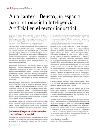 Deusto Ingeniería 22 
Impulsando el Talento
80
La puesta en marcha del nuevo Grado en Ciencia de Datos e
Inteligencia Artificial llega en un contexto histórico de revolución
de la IA a todos los niveles, y propiciando un nuevo impulso para
la transformación digital de sectores tradicionales, como el sector
industrial, a través de las más nuevas facetas tecnológicas.
Un gran número de compañías de todo el mundo y de todos los
sectores de actividad no dudan en señalar a la Inteligencia Artifi-
cial (IA) como la industria más relevante del siglo xxi, lo que lleva
asociado un gran cambio en los modelos de negocio para los
próximos años. Conscientes del gran valor que tienen los datos
como fuente de conocimiento y análisis para la toma de decisio-
nes y de su impacto en la implementación de los procesos, las
organizaciones demandarán nuevos perfiles profesionales para
hacer frente a esta realidad.
Precisamente en respuesta a este nuevo escenario del tejido
empresarial e industrial, y en definitiva social, desde la Facultad
de Ingeniería hemos puesto en marcha una nueva aula tecno-
lógica universidad-empresa dirigida a desarrollar esos perfiles
profesionales llamados a dominar la gestión y la analítica avan-
zada de datos, y el desarrollo de soluciones basadas en IA para
la optimización y automatización de procesos empresariales/
industriales.
En este contexto, incorporamos a una empresa puntera en el
mundo de la aplicación IA de vanguardia al dominio industrial,
como es Lantek: multinacional pionera en la transformación di-
gital de las empresas del metal, y líder destacado en su sector
gracias a su capacidad de innovar y a su compromiso con la pro-
moción de nuevo talento, así como con la internacionalización.
No en vano la compañía cuenta en la actualidad con más de
25.700 clientes distribuidos en más de un centenar de países y
con 20 oficinas propias en 14 de ellos.
La nueva aula nace en este Ecosistema con la vocación de traba-
jar con equipos de estudiantes en los nuevos procesos de fabri-
cación y gestión manufacturera, creando perfiles profesionales
directamente integrados en los nuevos retos del sector industrial.

Formación para el desarrollo
económico y social
La nueva aula tiene como objetivo la colaboración de ambas
entidades en actividades de naturaleza divulgativa, prescriptora
y formativa en el ámbito de la Industria 4.0. Con su creación
la Facultad pretende redundar en su función como plataforma
y foro de encuentro de los agentes del entorno que favorezca
el cumplimiento de las tres misiones universitarias —formación,
investigación y transferencia de conocimiento, a través de una
mejor capacitación profesional de nuestros estudiantes.
En virtud de este acuerdo, la Facultad y Lantek han empeza-
do a trabajar en la puesta en marcha de un planteamiento de
desarrollo tecnológico apoyado en la aplicación de la IA en el
negocio industrial, que recorre el camino de la Ingeniería Infor-
mática desde la Ingeniería de Datos hasta la Ciencia de Datos,
pasando también por desarrollos Edge/Cloud de IoT industrial,
entre otros. En esta línea, compartirán conocimiento profeso-
res, investigadores y profesionales de ambas entidades con es-
tudiantes de las distintas titulaciones, en un proyecto que no
solo aborda las sensibilidades de ambas partes, sino que se abre
a la Sociedad. En este momento, tres estudiantes del Grado y
del Máster de Ingeniería Informática están trabajando a través
de proyectos tutorizados de forma conjunta por trabajadores
de Lantek y docentes de la Facultad. A través de estos proyec-
tos, los estudiantes perfeccionan las habilidades necesarias en
inteligencia artificial demandadas por la industria en un entor-
no de trabajo real.
El acuerdo también contempla jornadas de divulgación y difu-
sión, así como el diseño y la implantación de nuevas asignaturas
de temáticas específicas en grado y máster.
Lantek, que ha mantenido desde sus orígenes una decidida
apuesta por la innovación y un compromiso férreo con la for-
mación y la educación, es consciente de la demanda que tiene
la sociedad de jóvenes formados en IA, que está llamada a ser la
tecnología de vanguardia en este siglo.
«Esta alianza con la Universidad de Deusto tiene como objetivo
formar a talento cualificado y con las habilidades necesarias en IA
que demanda la industria a día de hoy», subraya Alberto López
de Biñaspre, CEO de Lantek, y antiguo alumno de la Facultad.
«Gracias a esta aula contribuiremos a dar respuesta para mejorar
la capacitación de las personas que se incorporan o trabajan en
la industria, en relación con la transformación digital que las nue-
vas tecnologías han producido en los procesos de fabricación, la
gestión industrial y los modelos de negocio».
Hugo Sanjurjo González
Profesor de la Facultad de Ingeniería
Aula Lantek - Deusto, un espacio
para introducir la Inteligencia
Artificial en el sector industrial
 