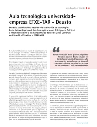 Deusto Ingeniería 22 
Impulsando el Talento 81
Aula tecnológica universidad-
empresa ETXE-TAR - Deusto
Desde la cualificación a medida y la exploración de tecnologías
hasta la investigación de frontera: aplicación de Inteligencia Artificial
y Machine Learning a casos industriales de uso de Datos Continuos
en Ultra-Alta Velocidad - DSTREAMS
Es mucho lo hablado sobre el impacto de la digitalización y las
nuevas tecnologías en la industria. Si hablamos de tendencias de
los últimos años la Industria 4.0, en España la Industria Conec-
tada 4.0 ha monopolizado muchos de los proyectos en coopera-
ción entre empresas y centros de investigación del estado.
Sin embargo, el impacto en la sociedad de estas líneas de investi-
gación y desarrollo a nivel industrial sigue siendo bajo y aún no se
ha logrado obtener los resultados apropiados, debido al exceso
de enfoque tradicional y al interés por otro tipo de desarrollos de
impacto potencial más gradual pero también más incierto.
Aun así, el mercado tecnológico y la literatura general demuestra
y certifica la importancia de los datos en el futuro de los negocios
y en este caso, de forma más concreta, la industria. Esto también
demuestra que la adquisición y almacenamiento de datos para un
posterior análisis que busquen patrones de comportamiento o fallos
de las instalaciones digitalizadas es una tendencia, la cual muchas
veces no está bien soportada con las soluciones tecnológicas apro-
piadas. De esta manera, es común que dicha adquisición se basa en
soluciones de bajo nivel tecnológico en donde se busca una captura
de datos para extraer únicamente información sobre una situación
del pasado, por ejemplo cuando el sistema ya ha fallado.
A su vez, existe una creencia simplista en el número de variables
a adquirir para poder responder a una pregunta y su tiempo de
adquisición para poder determinar el resultado. Son muchas las
propuestas que, venidas desde el mundo IT, desplegaron grandes
infraestructuras basadas en tecnologías IT en donde los métodos
y tiempos de adquisición han sido cercanos al segundo y en mu-
chos casos en el rango de los minutos. Han sido y son, soluciones
interesantes en las que se ha podido aplicar la adquisición y al-
macenamiento en Bases de Datos más o menos convencionales
para su posterior análisis. Este análisis, a su vez, ha podido estar
basado en metodologías más o menos tradicionales pero siem-
pre centradas en tiempo off-line y como respuesta a lo que ya
pasó, para un posterior informe o toma de decisiones.
Un ejemplo de esto: empresas como Rolls Royce, General Electric
o Microsoft, han basado sus desarrollos en soluciones anterior-
mente descritas con una importante inversión en desarrollo de
frameworks de explotación y representación de los datos alma-
cenados, con el objetivo anteriormente descrito.
Sin embargo, el reto tecnológico que se aborda en estos ca-
sos, aunque resuelve ciertas circunstancias muy notablemente,
dista mucho de constituir un verdadero reto de frontera y no
resulta de aplicación en escenarios en los que las prestaciones
y exigencias aumentan. Así, si nos vamos al caso más extremo
documentado, nos encontramos nada más y nada menos que
con el CERN como espacio científico en donde el requerimiento
de adquisición de datos, velocidad y sincronización presenta un
desafío extremo y de gran complejidad, dada la necesidad de
trabajo en muy altas velocidades que se da.
Es evidente que, para la resolución de las grandes preguntas fí-
sicas se requiere de una solución en donde la granularidad, la
precisión y la sincronización que se buscan se ubican al menos
un orden de magnitud por encima de los esquemas IT más con-
vencionales. La gran diferencia con el resto de las soluciones
planteadas es el requerimiento de tecnología ad-hoc, no IT gene-
ralista, para el planteamiento de la solución y la resolución de las
preguntas de investigación que se formulan.
Para la resolución de las grandes preguntas
físicas se requiere de una solución en
donde la granularidad, la precisión y la
sincronización que se buscan se ubican al
menos un orden de magnitud por encima
de los esquemas IT más convencionales»
 