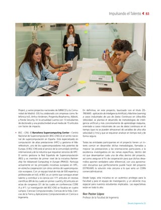 Deusto Ingeniería 22 
Impulsando el Talento 83
Project, y varios proyectos nacionales de MINECO y la Comu-
nidad de Madrid. CIG ha colaborado con empresas como Te-
lefónica I+D, Arthur Andersen, Progenika Biopharma, Abbott,
y Panda Security. En la actualidad cuenta con 13 estudiantes
de doctorado y una productividad anual media de 15 artículos
con factor de impacto.
•	 BSC - CNS: El Barcelona Supercomputing Center - Centro
Nacional de Supercomputación (BSC-CNS) es el centro nacio-
nal de supercomputación en España. Está especializado en
computación de altas prestaciones (HPC) y gestiona el Ma-
reNostrum, uno de los supercomputadores más potentes de
Europa. El BSC-CNS está al servicio de la comunidad científica
internacional y de la industria que requieran servicios de HPC.
El centro gestiona la Red Española de Supercomputación
(RES) y es miembro de primer nivel de la iniciativa Partner-
ship for Advanced Computing in Europe (PRACE). Participa
activamente en las principales iniciativas europeas en HPC,
en estrecha cooperación con otros centros de supercomputa-
ción europeos. Con un equipo total de más de 500 expertos y
profesionales en I+D, el BSC es un centro que consigue atraer
talento y contribuir a la ciencia con 171 artículos en revistas
científicas (89 de los cuales en primer cuartil) y 93 artículos en
actas de congresos (31 de los cuales en conferencias CORE
A y A*). La investigación del BSC-CNS se focaliza en cuatro
campos: Ciencias Computacionales, Ciencias de la Vida, Cien-
cias de la Tierra y Aplicaciones Computacionales en Ciencia e
Ingeniería.
En definitiva, en este proyecto, bautizado con el título DS-
TREAMS - aplicación de Inteligencia Artificial y Machine Learning
a casos industriales de uso de Datos Continuos en Ultra-Alta
Velocidad, se plantea el desarrollo de metodologías de inteli-
gencia artificial y más concretamente de aprendizaje máquina,
orientado a casos industriales de uso de datos continuos en el
tiempo (que no se pueden almacenar) de variables de ultra alta
velocidad (≤1ms) y que se requieran analizar en tiempo real y de
forma segura.
Todas las entidades participantes en el proyecto tienen un in-
terés común en desarrollar dichas metodologías, llamadas a
mejorar las prestaciones y las orientaciones particulares a la
excelencia investigadora en las ramas específicas, dentro del
rol que desempeñan cada una de ellas dentro del proyecto,
así como asegurar el fin de cooperación para que dichos desa-
rrollos aporten verdadero valor diferencial, con una aproxima-
ción disruptiva que perfectamente puede hacer del proyecto
DSTREAMS la solución más cercana a lo que sería un CERN
comercial/industrial.
Desde luego, esta iniciativa es un auténtico privilegio para la
Facultad y para el equipo de investigación, y un aliciente muy
especial para nuestros estudiantes implicados. Las expectativas
están en todo lo alto.
Iker Pastor López
Profesor de la Facultad de Ingeniería
 