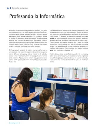 Deusto Ingeniería 22 
Amar la profesión
86
Profesando la Informática
En nuestra sociedad funcional y a menudo utilitarista, una profe-
sión parece reducirse a un modo de ganarse la vida. El propio dic-
cionario la define como el «empleo, facultad u oficio que alguien
ejerce y por el que percibe una retribución». ¿Podemos ampliar
la mirada? Si exploramos la raíz del término, el verbo profesar
expande este concepto en varios otros significados: «tener o
mostrar un sentimiento o una actitud hacia alguien o algo», «de-
fender o seguir una idea o una doctrina», «enseñar una ciencia o
un arte», e incluso «ingresar en una orden religiosa».
Sin llegar a darle categoria de religión, cuanto mas hermosa es
una profesión más te permite experimentar sentimientos y emo-
ciones, defender principios y valores, mezclar en la actividad
ciencia y arte. Y ahí me encuentro yo más a gusto con el sentido
de la profesión. Algo que como persona elijo, parcialmente me
define, con lo que de cierta forma me identifico, con lo que dis-
fruto y vivo.
Elegí Informática allá por los 80 sin saber muy bien en qué me
estaba metiendo, así que no podría decir que siempre he sentido
una «vocación» por ser Informático. Más bien la he desarrollado
con el tiempo. La profesión, en ese sentido, también es una re-
lación. No con una persona, sino con una actividad. Nada des-
deñable, ya que le dedicamos miles de horas de nuestra vida.
Como cualquier otra relación, tiene sus altos y bajos, sus crisis y
sus disfrutes. Como cualquier otra relación, requiere voluntad y
tiempo, y su calidad depende en gran medida del tiempo de ca-
lidad que le entregamos. Como cualquier otra relación, requiere
amor para mantenerse. ¡Vaya que no!
Y sabiendo que todas las profesiones pueden ser hermosas y
todas son igualmente dignas, no puedo evitar sentir orgullo de
la que he elegido yo, sostenerle de vez en cuando la mirada,
y susurrarle unos cuantos de los motivos que a mí me hacen
amarla.
 