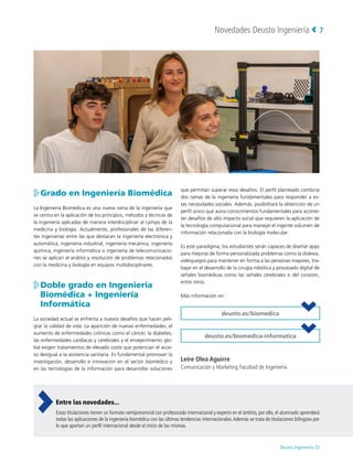 Novedades Deusto Ingeniería
Deusto Ingeniería 22 
7

Grado en Ingeniería Biomédica
La Ingeniería Biomédica es una nueva rama de la ingeniería que
se centra en la aplicación de los principios, métodos y técnicas de
la ingeniería aplicadas de manera interdisciplinar al campo de la
medicina y biología. Actualmente, profesionales de las diferen-
tes ingenierías entre las que destacan la ingeniería electrónica y
automática, ingeniería industrial, ingeniería mecánica, ingeniería
química, ingeniería informática o ingeniería de telecomunicacio-
nes se aplican al análisis y resolución de problemas relacionados
con la medicina y biología en equipos multidisciplinares.

Doble grado en Ingeniería
Biomédica + Ingeniería
Informática
La sociedad actual se enfrenta a nuevos desafíos que hacen peli-
grar la calidad de vida. La aparición de nuevas enfermedades, el
aumento de enfermedades crónicas como el cáncer, la diabetes,
las enfermedades cardíacas y cerebrales y el envejecimiento glo-
bal exigen tratamientos de elevado coste que potencian el acce-
so desigual a la asistencia sanitaria. Es fundamental promover la
investigación, desarrollo e innovación en el sector biomédico y
en las tecnologías de la información para desarrollar soluciones
que permitan superar esos desafíos. El perfil planteado combina
dos ramas de la ingeniería fundamentales para responder a es-
tas necesidades sociales. Además, posibilitará la obtención de un
perfil único que aúna conocimientos fundamentales para acome-
ter desafíos de alto impacto social que requieren la aplicación de
la tecnología computacional para manejar el ingente volumen de
información relacionada con la biología molecular.
Es este paradigma, los estudiantes serán capaces de diseñar apps
para mejoras de forma personalizada problemas como la dislexia,
videojuegos para mantener en forma a las personas mayores, tra-
bajar en el desarrollo de la cirugía robótica y procesado digital de
señales biomédicas como las señales cerebrales o del corazón,
entre otros.
Más información en:
deusto.es/biomedica
deusto.es/biomedica-informatica
Leire Olea Aguirre
Comunicación y Marketing Facultad de Ingeniería
Entre las novedades...
Estas titulaciones tienen un formato semipresencial con profesorado internacional y experto en el ámbito, por ello, el alumnado aprenderá
todas las aplicaciones de la ingeniería biomédica con las últimas tendencias internacionales.Además se trata de titulaciones bilingües por
lo que aportan un perfil internacional desde el inicio de las mismas.
 