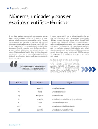 Deusto Ingeniería 22 
Amar la profesión
88
Números, unidades y caos en
escritos científico-técnicos
El otro día el Telediario mientras daba una noticia del calor en
España escribió en la parte inferior: Hoy en Sevilla 36 º C. Caray,
vale que todos lo entendemos, pero ¿qué han escrito? Pues real-
mente nada, ese dato es un caos. En otra noticia leída en prensa
dicen que en Inglaterra las personas afectadas eran 13,685, ¿qué
le pasó a la persona 14? Por no recordar que somos 6 billones de
personas en el mundo ¿de verdad somos 6 millones de millones?
¿no son muchos? Todo esto son aberraciones numéricas fruto
de una falta de cuidado al escribir datos científicos. Desgracia-
damente esto no solo pasa en la prensa (que es pública: delante
de todos), también pasa en la universidad: apuntes, trabajos, etc.
Intentemos mejorar.
El Sistema Internacional (SI, por sus siglas en francés) —sí, el ori-
ginal está en francés, no inglés— se publicó por primera vez en
1960 y es heredero directo del Sistema Métrico Decimal (SMD)
emanado tras el triunfo de la revolución francesa: mismas uni-
dades de medida para todos, ya que antes una vara era distinta
en un pueblo y en el siguiente. El SI se puede usar en cualquier
país, y en muchos es obligatorio. Casi todos los países lo han
adoptado, quedan fuera Liberia, Myanmar y EE.UU., a pesar de
que este último fue el primero en adherirse al SMD. Reino Unido
fue obligado por la UE a adoptar el SI, aunque no con mucho
éxito popular.
Los libros de estilo orientan en la forma de
escribir textos de acuerdo a normas no arbi-
trarias y aceptadas. La Universidad de Deusto
publicó en el año 2010 el «Manual de estilo
Chicago Deusto» y en él se explican aspectos
que son útiles a esta facultad de Ingeniería. A
continuación, una lista de los más útiles:
¿De verdad somos 6 millones de
millones? ¿no son muchos?»
Símbolo Nombre Magnitud
s segundo unidad de tiempo
m metro unidad de longitud
kg kilogramo unidad de masa
A amperio unidad de intensidad de corriente eléctrica
K kelvin unidad de temperatura
mol mol unidad de cantidad de sustancia
cd candela unidad de intensidad luminosa
 