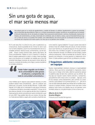 Deusto Ingeniería 22 
Amar la profesión
90
Sin una gota de agua,
el mar sería menos mar
No ha sido tarea fácil, no vemos el virus, pero sí padecemos sus
consecuencias. Quizá la gravedad de las mismas ha sido la que
nos ha hecho despertar y asumir las recomendaciones de las au-
toridades sanitarias: distancia social, confinamientos, uso de mas-
carilla… Porque cuando comenzó todo, parecía algo lejano, de
China concretamente. Todavía no nos lo creíamos ni cuando en
Italia lo estaban padeciendo en toda su crudeza. Hasta que llegó
aquí y nos chocamos con la realidad. Las medidas que se han ido
tomando hasta llegar al proceso de vacunación entran dentro de
lo que es un proceso de prueba y error lógico cuando el problema
es complejo y dinámico.
Unas medidas que en algunos casos parecían excesivas, en otros
pudieran parecer hasta contradictorias… pero en cualquier caso
parece que, a la postre, muchas de ellas efectivas. Y poder haber
seguido con la labor de la universidad ha sido gracias al esfuerzo
y compromiso de toda la comunidad universitaria. Y es que con lo
que estamos viviendo, con las urgencias del día a día, no sabemos
hasta qué punto somos conscientes de nuestra contribución a que
el curso 20/21 haya podido darse de una manera más que dig-
na. Cada persona desde su papel, pero sumando y haciendo que,
como colectivo, sigamos adelante. Y es aquí cuando cobra todo el
sentido la frase de la Madre Teresa de Calcuta «A veces sentimos
que lo que hacemos es una gota de agua en el mar; pero el mar
sería menos mar si le faltara una gota». En este sentido, también
resulta interesante recordar una reflexión de José Ortega y Gasset
sobre las civilizaciones: «Todo es resultado de un esfuerzo. Solo se
aguanta una civilización si muchos aportan su colaboración al es-
fuerzo. Si todos prefieren gozar el fruto, la civilización se hunde».

Seguimos adelante remando
en equipo
Nuestra responsabilidad individual construye la responsabilidad
colectiva. Ahora que hemos comprobado lo importante y bene-
ficioso que es trabajar entre todos, debemos aprovechar porque
no podemos dejar de lado otras cuestiones que nos afectan. Así,
hay algo que requiere nuestra máxima atención y compromiso,
que podríamos verlo incluso como un concepto… algo que, como
el virus tampoco vemos directamente, pero sufrimos sus conse-
cuencias, quizá todavía no en primera persona, o sí… pero de lo
cual nos están alertando desde hace tiempo de sus terribles conse-
cuencias: El cambio climático. Tenemos mucho que hacer. Juntos
podemos hacer frente a los desafíos que se nos plantean como
sociedad, porque sin una gota de agua, el mar es menos mar.
Alberto de la Calle
Arantza Múgica
Profesores de la Facultad de Ingeniería
Este artículo quiere ser un artículo de agradecimiento, y también de llamada a la reflexión. Agradecimiento a quienes han permitido
que la Universidad siga desarrollando su labor en un contexto tremendamente complejo, marcado por una pandemia que ha cambiado
la forma de relacionarse, de vivir, de estudiar, de trabajar. Todo el personal de administración y servicios, el profesorado, el personal de
limpieza y de mantenimiento y, sin duda, el alumnado, han contribuido, cada uno desde su campo, a que la Universidad de Deusto siga
con su misión de servicio a la sociedad. Pero también, como adelantábamos, este artículo quiere ser una llamada de atención para ser
conscientes de la importancia de nuestro aporte a los retos que se nos plantean como sociedad.
Poder haber seguido con la labor
de la universidad ha sido gracias
al esfuerzo y compromiso de
toda la comunidad universitaria.»
 