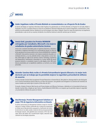 Deusto Ingeniería 22 
Amar la profesión 91
BREVES
Ander Arguiñano recibe el Premio Bizintek en reconocimiento a su «Proyecto Fin de Grado»
El alumno del Máster en Ingeniería Informática Ander Argiñano fue galardonado con el Premio Bizintek al «Proyecto Fin de Grado, Máster o
Postgrado» de 2019. Su proyecto Neumo se trata de una plataforma altamente elaborada para la ayuda al diagnóstico, monitorización y reha-
bilitación de enfermedades torácicas. Mediante el uso de tecnologías como Alexa o Telegram, Neumo es capaz de proporcionar una experiencia
personalizada a cada uno de sus usuarios, brindando a los enfermos torácicos la atención sanitaria que se merecen.
Amaia Goñi, ganadora los Premios WONNOW
entregados por CaixaBank y Microsoft a las mejores
estudiantes de grados universitarios técnicos
Amaia Goñi, estudiante del doble grado en Ingeniería Electrónica, Industrial y
Automática e Ingeniería Informática en la Universidad de Deusto, ha sido una
de las ganadoras de la tercera edición de los Premios WONNOW de CaixaBank
y Microsoft. Estos premios reconocen a las mejores estudiantes de grados uni-
versitarios técnicos y, a su vez, pretende animar a otras jóvenes a cursar estu-
dios STEM (siglas en inglés de los términos Science, Technology, Engineering
and Mathematics), fomentando la diversidad en un sector donde hay escasa
presencia femenina. La estudiante navarra ha sido elegida, entre 348 candi-
daturas presentadas, por su expediente académico, su currículo y sus méritos
personales.
Iskander Sanchez-Rola recibe el «Premio Extraordinario Ignacio Ellacuría a la mejor tesis
doctoral» por un trabajo que ha permitido mejorar la seguridad y privacidad de millones
de usuarios
El doctor Iskander Sanchez-Rola (actualmente Principal Researcher en NortonLifeLock, líder global en ciberseguridad) ha sido distinguido
con el «Premio Extraordinario Ignacio Ellacuría a la mejor tesis doctoral». Este galardón será entregado en la ceremonia de investidura de
nuevos titulados que tendrá lugar el próximo 28 de enero de 2021.
El estudio «Shades of Internet:Web Security and Privacy Analyses and Offensive Techniques», defendido en la Universidad de Deusto por
Iskander Sanchez-Rola y dirigido por Igor Santos y Davide Balzarotti (EURECOM), es un proyecto que ha permitido mejorar la seguridad
y la privacidad de millones de usuarios en Internet.
Unai Bermejo, Premio Management Solutions al
mejor TFG de Ingeniería Informática en Deusto
El premio patrocinado por Management Solutions recayó en Unai Ber-
mejo por su trabajo «Diseño y desarrollo de un sistema de computación
en clúster para el descubrimiento, agrupación y clasificación de conteni-
do terrorista en las redes sociales a través de técnicas de procesamiento
de lenguaje natural». Este galardón busca reconocer al TFG más inno-
vador dentro del ámbito de la transformación digital, valorando espe-
cialmente las tecnologías propuestas.
 