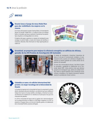 Deusto Ingeniería 22 
Amar la profesión
92
BREVES
Deusto lanza el juego de mesa Nobel Run
para dar visibilidad a las mujeres en la
ciencia
En el marco del proyecto europeo Gearing Roles, la Universidad de
Deusto ha lanzado «Nobel Run», un juego de mesa con enfoque
lúdico e innovador, que busca cuestionar y transformar los estereo-
tipos de género y la desigualdad en la ciencia.
El objetivo del juego es gestionar un equipo de investigación para
conseguir el premio Nobel, a través de la historia de científicas e
inventoras relevantes. Más información en https://gearingroles.eu/
nobel-run/
GreenSoul, un proyecto para mejorar la eficiencia energética en edificios de oficinas,
ganador de los XVI Premios de Investigación UD-Santander
El trabajo de investigación «GreenSoul: dispositivos de
datos en red para la concienciación ecológica y la par-
ticipación de los usuarios en la eficiencia energética» ha
obtenido el máximo galardón de la última edición de los
premios UD-Santander.
El rector de la Universidad de Deusto, José María Guibert
ha recordado y agradecido la colaboración con el San-
tander desde 2005: «Estos premios sirven para destacar
proyectos de investigación que, además de calidad cientí-
fica, tienen un aporte específico como contribución social,
inclusiva, innovadora y con impacto transversal. Hacemos
avanzar la sociedad por el buen camino».
Colombia se suma a la edición internacional del
premio a la mujer tecnóloga de la Universidad de
Deusto
La Facultad de Ingeniería de la Universidad de Deusto ha presentado la primera
edición colombiana del premioAda Byron, una distinción que busca visibilizar el
trabajo de la mujer en el campo científico y tecnológico, y fomentar las vocacio-
nes femeninas en el ámbito de I+D. Colombia es el cuarto país en los que se ha
instaurado este galardón.
En 2019 la Universidad de Deusto abrió el capítulo de la internacionalización
con la entrega del premio en México; en 2020 llegó a Argentina y en 2021 se
presentó en Uruguay.Ahora es el turno de Colombia, gracias a la colaboración
de la Universidad Pontifica Javeriana de Bogotá.
 