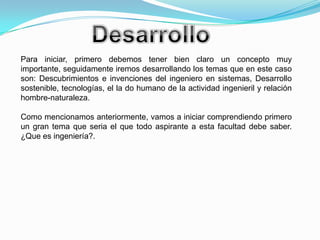 DesarrolloPara iniciar, primero debemos tener bien claro un concepto muy importante, seguidamente iremos desarrollando los temas que en este caso son: Descubrimientos e invenciones del ingeniero en sistemas, Desarrollo sostenible, tecnologías, el la do humano de la actividad ingenieril y relación hombre-naturaleza.Como mencionamos anteriormente, vamos a iniciar comprendiendo primero un gran tema que seria el que todo aspirante a esta facultad debe saber. ¿Que es ingeniería?.