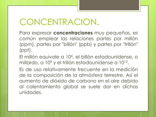 CONCENTRACION.
Para expresar concentraciones muy pequeñas, es
común emplear las relaciones partes por millón
(ppm), partes por "billón" (ppb) y partes por "trillón"
(ppt).
El millón equivale a 106, el billón estadounidense, o
millardo, a 109 y el trillón estadounidense a 1012.
Es de uso relativamente frecuente en la medición
de la composición de la atmósfera terrestre. Así el
aumento de dióxido de carbono en el aire debido
al calentamiento global se suele dar en dichas
unidades.
 