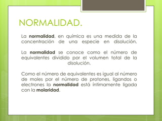 NORMALIDAD.
La normalidad, en química es una medida de la
concentración de una especie en disolución.

La normalidad se conoce como el número de
equivalentes dividido por el volumen total de la
                    disolución.

Como el número de equivalentes es igual al número
de moles por el número de protones, ligandos o
electrones la normalidad está íntimamente ligada
con la molaridad.
 