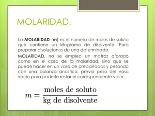 MOLARIDAD.
La MOLARIDAD (m) es el número de moles de soluto
que contiene un kilogramo de disolvente. Para
preparar disoluciones de una determinada.
MOLARIDAD, no se emplea un matraz aforado
como en el caso de la molaridad, sino que se
puede hacer en un vaso de precipitados y pesando
con una balanza analítica, previo peso del vaso
vacío para poderle restar el correspondiente valor.
 