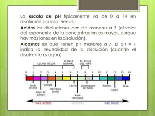 La escala de pH típicamente va de 0 a 14 en
disolución acuosa, siendo:
Acidas las disoluciones con pH menores a 7 (el valor
del exponente de la concentración es mayor, porque
hay más iones en la disolución).
Alcalinas las que tienen pH mayores a 7. El pH = 7
indica la neutralidad de la disolución (cuando el
disolvente es agua).
 