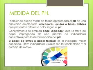 MEDIDA DEL PH.
También se puede medir de forma aproximada el pH de una
disolución empleando indicadores, ácidos o bases débiles
que presentan diferente color según el pH.
Generalmente se emplea papel indicador, que se trata de
papel impregnado de una mezcla de indicadores
cualitativos para la determinación del pH.
El papel de litmus o papel tornasol es el indicador mejor
conocido. Otros indicadores usuales son la fenolftaleína y el
naranja de metilo.
 