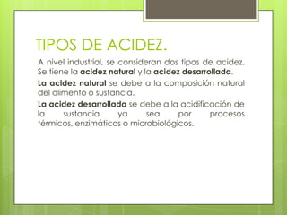 TIPOS DE ACIDEZ.
A nivel industrial, se consideran dos tipos de acidez.
Se tiene la acidez natural y la acidez desarrollada.
La acidez natural se debe a la composición natural
del alimento o sustancia.
La acidez desarrollada se debe a la acidificación de
la     sustancia       ya     sea     por     procesos
térmicos, enzimáticos o microbiológicos.
 