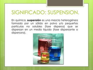 SIGNIFICADO: SUSPENSION.
En química, suspensión es una mezcla heterogénea
formada por un sólido en polvo y/o pequeñas
partículas no solubles (fase dispersa) que se
dispersan en un medio líquido (fase dispersante o
dispersora).
 