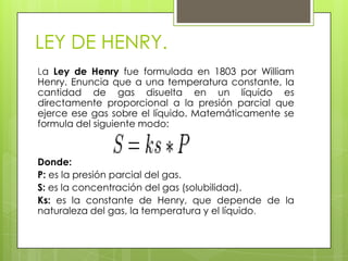 LEY DE HENRY.
La Ley de Henry fue formulada en 1803 por William
Henry. Enuncia que a una temperatura constante, la
cantidad de gas disuelta en un líquido es
directamente proporcional a la presión parcial que
ejerce ese gas sobre el líquido. Matemáticamente se
formula del siguiente modo:


Donde:
P: es la presión parcial del gas.
S: es la concentración del gas (solubilidad).
Ks: es la constante de Henry, que depende de la
naturaleza del gas, la temperatura y el líquido.
 