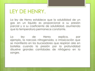 LEY DE HENRY.
La ley de Henry establece que la solubilidad de un
gas en un líquido es proporcional a su presión
parcial y a su coeficiente de solubilidad, asumiendo
que la temperatura permanece constante.

La      ley      de       Henry     explica,     por
ejemplo, la narcosis nitrogenada, o intoxicación que
se manifiesta en los buceadores que respiran aire en
botellas cuando la presión por la profundidad
disuelve grandes cantidades de nitrógeno en la
sangre.
 