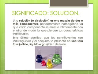 SIGNIFICADO: SOLUCION.
Una solución (o disolución) es una mezcla de dos o
más componentes, perfectamente homogénea ya
que cada componente se mezcla íntimamente con
el otro, de modo tal que pierden sus características
individuales.
Esto último significa que los constituyentes son
indistinguibles y el conjunto se presenta en una sola
fase (sólida, líquida o gas) bien definida.
 