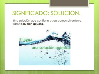 SIGNIFICADO: SOLUCION.
Una solución que contiene agua como solvente se
llama solución acuosa.
 