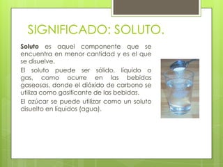 SIGNIFICADO: SOLUTO.
Soluto es aquel componente que se
encuentra en menor cantidad y es el que
se disuelve.
El soluto puede ser sólido, líquido o
gas, como ocurre en las bebidas
gaseosas, donde el dióxido de carbono se
utiliza como gasificante de las bebidas.
El azúcar se puede utilizar como un soluto
disuelto en líquidos (agua).
 