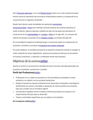 libro Primavera silenciosa, en el cual Rachel Carson ofrece una vívida narrativa de estos 
hechos marca el nacimiento del movimiento ambientalista moderno y el desarrollo de la 
actual rama de la "ingeniería ambiental". 
Desde hace tiempo varias sociedades han generado movimientos 
conservacionistas y leyes para restringir acciones públicas que podrían perjudicar al 
medio ambiente. Algunos ejemplos notables de esto son las leyes que decretaron la 
construcción de los alcantarillados en Londres y París en el siglo XIX, y la creación del 
sistema de parques nacionales de los Estados Unidos a principios del siglo XX. 
En la actualidad la ingeniería ambiental juega un importante papel en la elaboración de 
proyectos, sometidos a procesos deevaluación de impacto ambiental. 
En pocas palabras, el cometido principal de la ingeniería ambiental consiste en proteger al 
medio ambiente de mayor degradación, preservar las partes de éste que se encuentran 
en buenas condiciones, y mejorarlo y revitalizarlo donde sea necesario. 
Objetivos de la carrera[editar] 
Aportar al control y a la prevención del deterioro de los recursos naturales generados por 
proyectos industriales, económicos o sociales. 
Perfil del Profesional[editar] 
 Profesional con un sólido conocimiento en Ciencias Básicas orientadas al medio 
ambiente y su relación con los procesos productivos. 
 Realiza el estudio de impacto ambiental de los desarrollos industriales y tecnológicos, 
identificando sus puntos vulnerables y apoyando de manera práctica sus procesos 
para que cumplan con la normativa vigente. 
 Comprende el equilibrio entre el impacto ambiental que genera el proyecto y los 
requerimientos del país para su desarrollo. 
 Tareas o actividades específicas que se realizan en la profesión. 
En la empresa realiza[editar] 
 