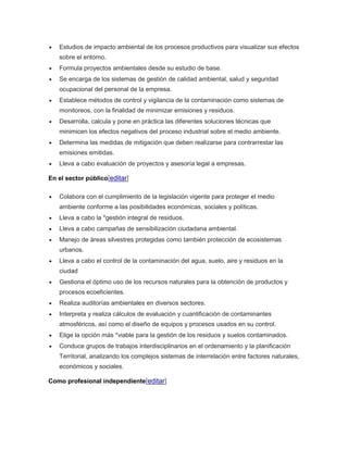  Estudios de impacto ambiental de los procesos productivos para visualizar sus efectos 
sobre el entorno. 
 Formula proyectos ambientales desde su estudio de base. 
 Se encarga de los sistemas de gestión de calidad ambiental, salud y seguridad 
ocupacional del personal de la empresa. 
 Establece métodos de control y vigilancia de la contaminación como sistemas de 
monitoreos, con la finalidad de minimizar emisiones y residuos. 
 Desarrolla, calcula y pone en práctica las diferentes soluciones técnicas que 
minimicen los efectos negativos del proceso industrial sobre el medio ambiente. 
 Determina las medidas de mitigación que deben realizarse para contrarrestar las 
emisiones emitidas. 
 Lleva a cabo evaluación de proyectos y asesoría legal a empresas. 
En el sector público[editar] 
 Colabora con el cumplimiento de la legislación vigente para proteger el medio 
ambiente conforme a las posibilidades económicas, sociales y políticas. 
 Lleva a cabo la *gestión integral de residuos. 
 Lleva a cabo campañas de sensibilización ciudadana ambiental. 
 Manejo de áreas silvestres protegidas como también protección de ecosistemas 
urbanos. 
 Lleva a cabo el control de la contaminación del agua, suelo, aire y residuos en la 
ciudad 
 Gestiona el óptimo uso de los recursos naturales para la obtención de productos y 
procesos ecoeficientes. 
 Realiza auditorías ambientales en diversos sectores. 
 Interpreta y realiza cálculos de evaluación y cuantificación de contaminantes 
atmosféricos, así como el diseño de equipos y procesos usados en su control. 
 Elige la opción más *viable para la gestión de los residuos y suelos contaminados. 
 Conduce grupos de trabajos interdisciplinarios en el ordenamiento y la planificación 
Territorial, analizando los complejos sistemas de interrelación entre factores naturales, 
económicos y sociales. 
Como profesional independiente[editar] 
 
