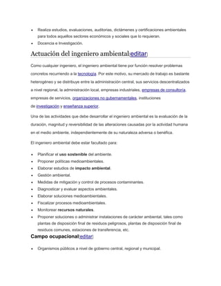  Realiza estudios, evaluaciones, auditorias, dictámenes y certificaciones ambientales 
para todos aquellos sectores económicos y sociales que lo requieran. 
 Docencia e Investigación. 
Actuación del ingeniero ambiental[editar] 
Como cualquier ingeniero, el ingeniero ambiental tiene por función resolver problemas 
concretos recurriendo a la tecnología. Por este motivo, su mercado de trabajo es bastante 
heterogéneo y se distribuye entre la administración central, sus servicios descentralizados 
a nivel regional, la administración local, empresas industriales, empresas de consultoría, 
empresas de servicios, organizaciones no gubernamentales, instituciones 
de investigación y enseñanza superior. 
Una de las actividades que debe desarrollar el ingeniero ambiental es la evaluación de la 
duración, magnitud y reversibilidad de las alteraciones causadas por la actividad humana 
en el medio ambiente, independientemente de su naturaleza adversa o benéfica. 
El ingeniero ambiental debe estar facultado para: 
 Planificar el uso sostenible del ambiente. 
 Proponer políticas medioambientales. 
 Elaborar estudios de impacto ambiental. 
 Gestión ambiental. 
 Medidas de mitigación y control de procesos contaminantes. 
 Diagnosticar y evaluar aspectos ambientales. 
 Elaborar soluciones medioambientales. 
 Fiscalizar procesos medioambientales. 
 Monitorear recursos naturales. 
 Proponer soluciones o administrar instalaciones de carácter ambiental, tales como 
plantas de disposición final de residuos peligrosos, plantas de disposición final de 
residuos comunes, estaciones de transferencia, etc. 
Campo ocupacional[editar] 
 Organismos públicos a nivel de gobierno central, regional y municipal. 
 