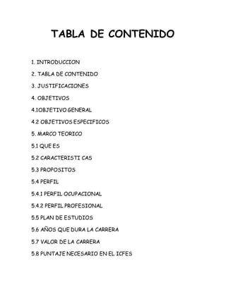 TABLA DE CONTENIDO 
1. INTRODUCCION 
2. TABLA DE CONTENIDO 
3. JUSTIFICACIONES 
4. OBJETIVOS 
4.1OBJETIVO GENERAL 
4.2 OBJETIVOS ESPECIFICOS 
5. MARCO TEORICO 
5.1 QUE ES 
5.2 CARACTERISTI CAS 
5.3 PROPOSITOS 
5.4 PERFIL 
5.4.1 PERFIL OCUPACIONAL 
5.4.2 PERFIL PROFESIONAL 
5.5 PLAN DE ESTUDIOS 
5.6 AÑOS QUE DURA LA CARRERA 
5.7 VALOR DE LA CARRERA 
5.8 PUNTAJE NECESARIO EN EL ICFES 
 