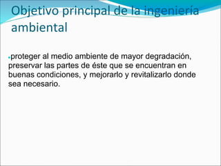 Objetivo principal de la ingeniería
    ambiental
●proteger al medio ambiente de mayor degradación,
preservar las partes de éste que se encuentran en
buenas condiciones, y mejorarlo y revitalizarlo donde
sea necesario.
 
