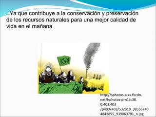 ●Ya que contribuye a la conservación y preservación
de los recursos naturales para una mejor calidad de
vida en el mañana




                                    http://sphotos-a.xx.fbcdn.
                                    net/hphotos-prn1/c38.
                                    0.403.403
                                    /p403x403/532319_38556740
                                    4842895_939063791_n.jpg
 