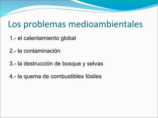 Los problemas medioambientales
1.- el calentamiento global

2.- la contaminación

3.- la destrucción de bosque y selvas

4.- la quema de combustibles fósiles
 