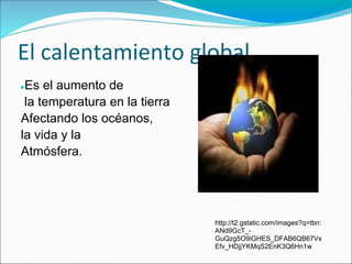 El calentamiento global
●Es el aumento de
 la temperatura en la tierra
Afectando los océanos,
la vida y la
Atmósfera.




                               http://t2.gstatic.com/images?q=tbn:
                               ANd9GcT_-
                               GuQzg5O9iGHES_DFAB6QB67Vx
                               Efv_HDjjYKMqS2EnK3Q6Hn1w
 
