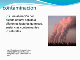 contaminación
 ●Es una alteración del
 estado natural debido a
 diferentes factores químicos,
 sustancias contaminantes
  o naturales.




     http://t1.gstatic.com/images?q=tbn:
     ANd9GcQBRFwj3r1Ghl1V_p0m-
     3W1gtA6euMlpqCJvYKIoX9szk2X0
     BpO
 