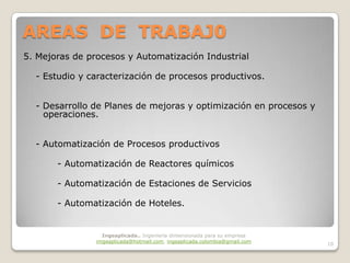 AREAS DE TRABAJ0
5. Mejoras de procesos y Automatización Industrial

  - Estudio y caracterización de procesos productivos.


  - Desarrollo de Planes de mejoras y optimización en procesos y
    operaciones.


  - Automatización de Procesos productivos

       - Automatización de Reactores químicos

       - Automatización de Estaciones de Servicios

       - Automatización de Hoteles.


                  Ingeaplicada.. Ingeniería dimensionada para su empresa
                imgeaplicada@hotmail.com, ingeaplicada.colombia@gmail.com
                                                                            10
 