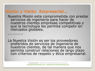 Misión y Visión Empresarial…
 Nuestra Misión esta comprometida con prestar
  servicios de ingeniería para hacer de
  nuestros clientes empresas competitivas y
  que la tecnología les permita competir en
  mercados globales.
 …………….

 La Nuestra Visión es ser los proveedores
  preferidos de servicios de ingeniería de
  nuestros clientes, de tal manera que nos
  permita construir relaciones de largo plazo
  con criterios de respeto y ética empresarial.

              Ingeaplicada.. Ingeniería dimensionada para su empresa
            imgeaplicada@hotmail.com, ingeaplicada.colombia@gmail.com
                                                                        3
 