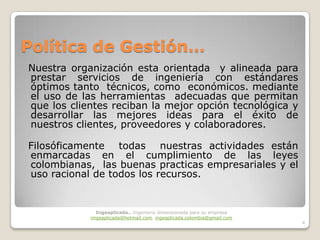 Política de Gestión…
Nuestra organización esta orientada y alineada para
prestar servicios de ingeniería con estándares
óptimos tanto técnicos, como económicos. mediante
el uso de las herramientas adecuadas que permitan
que los clientes reciban la mejor opción tecnológica y
desarrollar las mejores ideas para el éxito de
nuestros clientes, proveedores y colaboradores.

Filosóficamente todas nuestras actividades están
enmarcadas en el cumplimiento de las leyes
colombianas, las buenas practicas empresariales y el
uso racional de todos los recursos.


              Ingeaplicada.. Ingeniería dimensionada para su empresa
            imgeaplicada@hotmail.com, ingeaplicada.colombia@gmail.com
                                                                        4
 