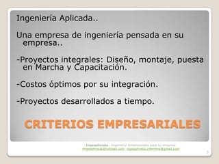 Ingeniería Aplicada..

Una empresa de ingeniería pensada en su
 empresa..

-Proyectos integrales: Diseño, montaje, puesta
  en Marcha y Capacitación.

-Costos óptimos por su integración.

-Proyectos desarrollados a tiempo.


  CRITERIOS EMPRESARIALES
                  Ingeaplicada.. Ingeniería dimensionada para su empresa
                imgeaplicada@hotmail.com, ingeaplicada.colombia@gmail.com
                                                                            5
 