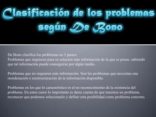 Clasificación de los problemas según De BonoDe Bono clasifica los problemas en 3 partes:Problemas que requieren para su solución más información de la que se posee, sabiendo que tal información puede conseguirse por algún medio.Problemas que no requieren más información. Son los problemas que necesitan una reordenación o reestructuración de la información disponible.Problemas en los que lo característico es el no reconocimiento de la existencia del problema. En estos casos lo importante es darse cuenta de que tenemos un problema, reconocer que podemos solucionarlo y definir esta posibilidad como problema concreto.