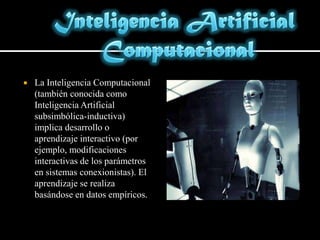 Inteligencia Artificial ComputacionalLa Inteligencia Computacional (también conocida como Inteligencia Artificial subsimbólica-inductiva) implica desarrollo o aprendizaje interactivo (por ejemplo, modificaciones interactivas de los parámetros en sistemas conexionistas). El aprendizaje se realiza basándose en datos empíricos.