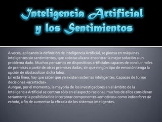 Inteligencia Artificial y los SentimientosA veces, aplicando la definición de Inteligencia Artificial, se piensa en máquinas inteligentes sin sentimientos, que «obstaculizan» encontrar la mejor solución a un problema dado. Muchos pensamos en dispositivos artificiales capaces de concluir miles de premisas a partir de otras premisas dadas, sin que ningún tipo de emoción tenga la opción de obstaculizar dicha labor. En esta línea, hay que saber que ya existen sistemas inteligentes. Capaces de tomar decisiones«acertadas».Aunque, por el momento, la mayoría de los investigadores en el ámbito de la Inteligencia Artificial se centran sólo en el aspecto racional, muchos de ellos consideran seriamente la posibilidad de incorporar componentes «emotivos» como indicadores de estado, a fin de aumentar la eficacia de los sistemas inteligentes.