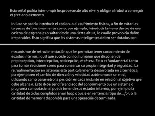 Esta señal podría interrumpir los procesos de alto nivel y obligar al robot a conseguir el preciado elementoIncluso se podría introducir el «dolor» o el «sufrimiento físico», a fin de evitar las torpezas de funcionamiento como, por ejemplo, introducir la mano dentro de una cadena de engranajes o saltar desde una cierta altura, lo cual le provocaría daños irreparables. Esto significa que los sistemas inteligentes deben ser dotados con mecanismos de retroalimentación que les permitan tener conocimiento de estados internos, igual que sucede con los humanos que disponen de propiocepción, interocepción, nocicepción, etcétera. Esto es fundamental tanto para tomar decisiones como para conservar su propia integridad y seguridad. La retroalimentación en sistemas está particularmente desarrollada en cibernética, por ejemplo en el cambio de dirección y velocidad autónomo de un misil, utilizando como parámetro la posición en cada instante en relación al objetivo que debe alcanzar. Esto debe ser diferenciado del conocimiento que un sistema o programa computacional puede tener de sus estados internos, por ejemplo la cantidad de ciclos cumplidos en un loop o bucle en sentencias tipo do... for, o la cantidad de memoria disponible para una operación determinada.