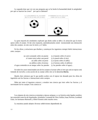 1 0
La segunda tiene que ver con una pregunta que se ha hecho la humanidad desde la antigüedad:
por qué se mueven las cosas? por qué se detienen?
La gran mayoría de estudiantes explicará que dicha caída se debe a la atracción que la tierra
ejerce sobre el cuerpo. Al dar esta respuesta, automáticamente estará reconociendo una interacción
entre dos cuerpos: en este caso la tierra y el balón.
En las obras y estructuras que diseñan y construyen los ingenieros siempre habrá interacciones
entre cuerpos:
un carro actuando sobre un puente (y el puente sobre el carro)
el viento (aire) sobre una pared (y la pared sobre el aire)
un cable sobre un poste (y el poste sobre el cable).
un edificio sobre el terreno (y el terreno sobre el edificio)
el agua contenida en un tanque sobre las paredes (y las paredes sobre el agua)...
En todos los casos mencionados uno de los cuerpos al actuar sobre el otro que está en reposo está
tratando de moverlo; a esta acción de un cuerpo sobre otro se le denomina fuerza.
Queda claro entonces que lo que podría acabar con el reposo tan deseado para las obras de
ingeniería son las fuerzas o interacciones entre cuerpos.
Debe por tanto el ingeniero conocer y estudiar una ciencia que trate sobre las fuerzas y el
movimiento de los cuerpos. Esta ciencia es:
1 . 1 L A M E C Á N I C A
Los orígenes de esta ciencia se remontan a épocas antiguas y a su historia están ligados nombres
tan conocidos como los deArquímedes,Aristóteles, Leonardo da Vinci, Galileo, Isaac Newton, Leonhard
Euler, los hermanos Bernoulli y Albert Einstein entre muchos otros.
La mecánica puede adoptar diversas subdivisiones dependiendo de:
SI CONSIDERAMOS EL SIGUIENTE
BALÓN EN EL AIRE QUÉ LE PASA?
LA EXPERIENCIA NOS DICE QUE
CAERÁ HACIA LA TIERRA
Este documento se cre€ con la versi€n gratuita de EVALUACI•N de eXpert PDF. Esta marca de agua se eliminar‚ al
comprar la licencia de la versi€n completa de eXpert PDF. Visite www.avanquest.es para obtener m‚s informaci€n
 